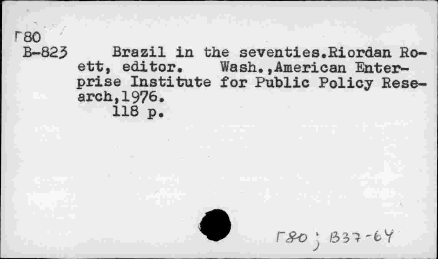 ﻿rso
B- 823
Brazil in the seventies,Riordan Ro-ett, editor. Wash.»American Enterprise Institute for Public Policy Research, 1976.
118 p.